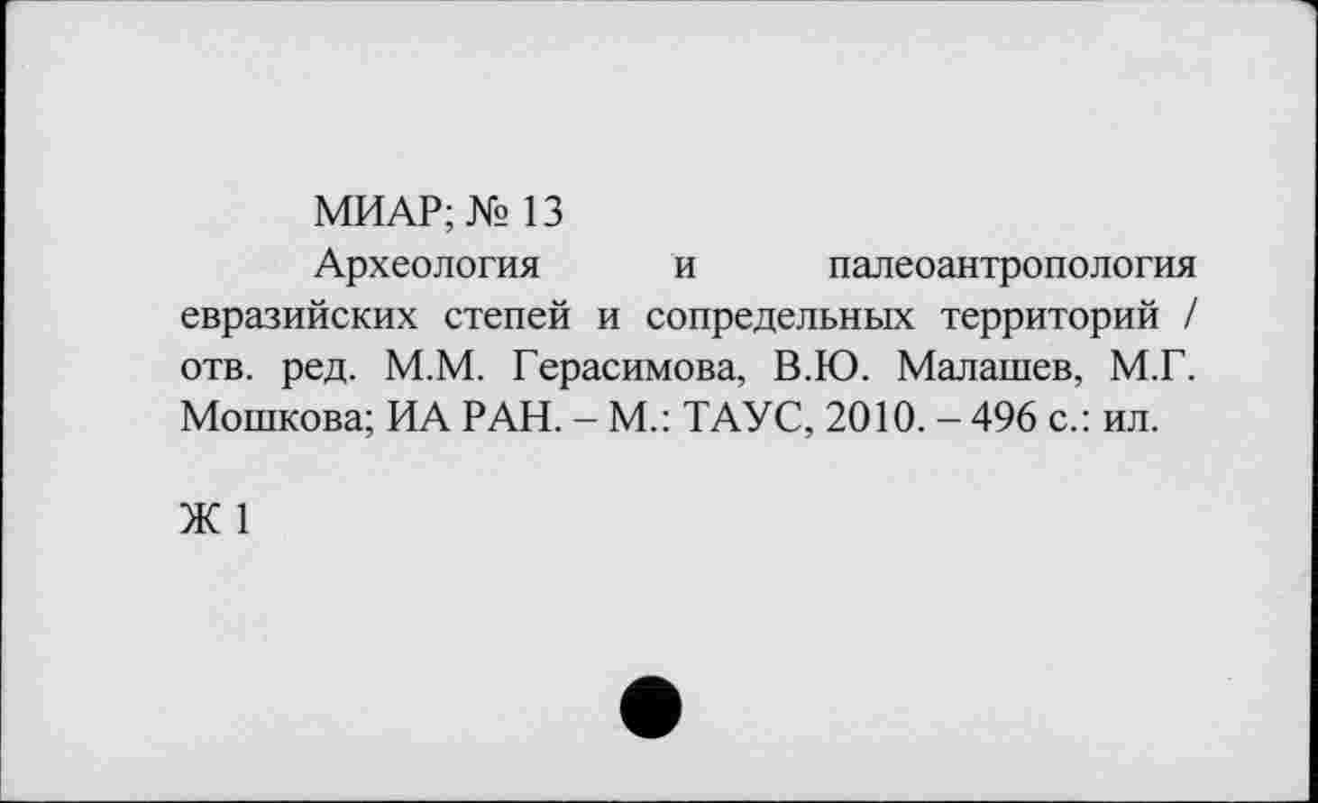 ﻿МИАР; № 13
Археология и палеоантропология евразийских степей и сопредельных территорий / отв. ред. М.М. Герасимова, В.Ю. Малашев, М.Г. Мошкова; ИА РАН. - М.: ТАУС, 2010. - 496 с.: ил.
Ж 1